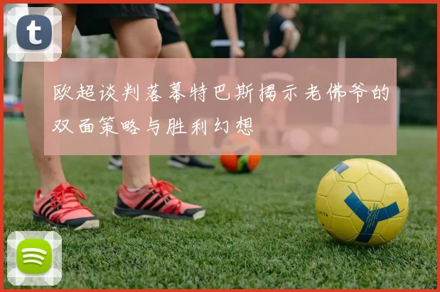 欧超谈判落幕特巴斯揭示老佛爷的双面策略与胜利幻想
