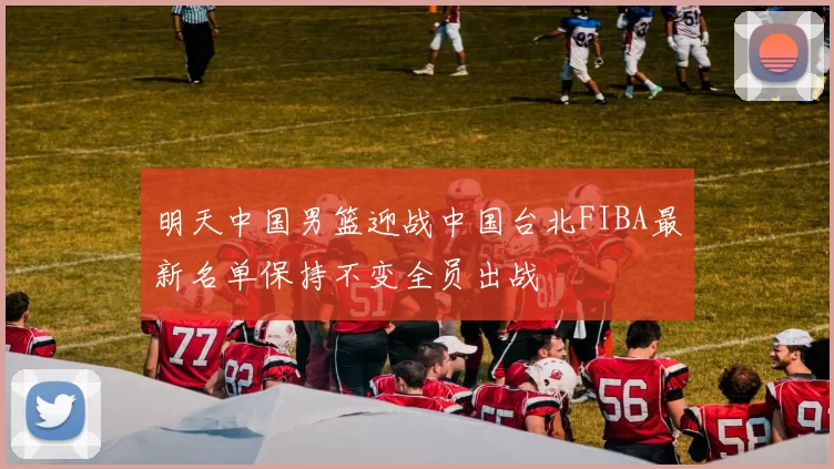 明天中国男篮迎战中国台北FIBA最新名单保持不变全员出战