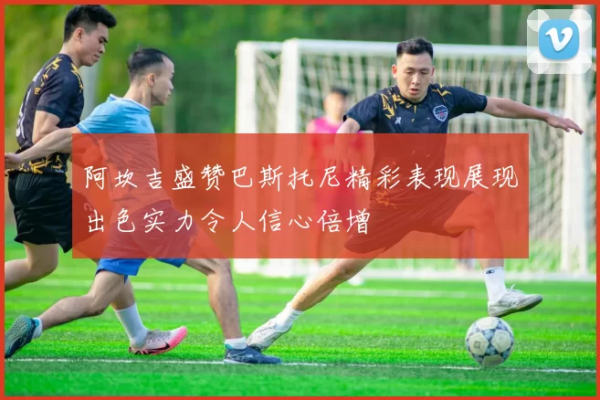 阿坎吉盛赞巴斯托尼精彩表现展现出色实力令人信心倍增