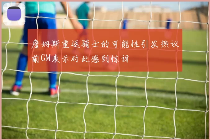 詹姆斯重返骑士的可能性引发热议前GM表示对此感到惊讶