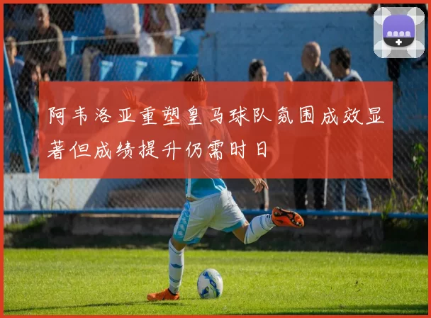 阿韦洛亚重塑皇马球队氛围成效显著但成绩提升仍需时日