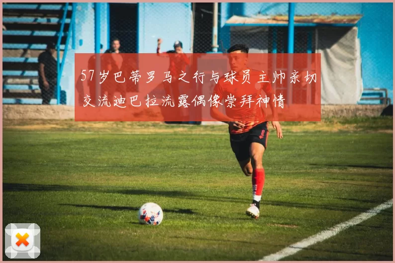 57岁巴蒂罗马之行与球员主帅亲切交流迪巴拉流露偶像崇拜神情
