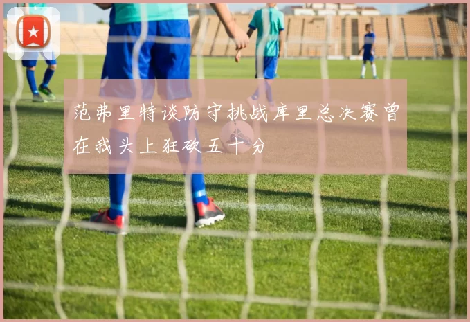范弗里特谈防守挑战库里总决赛曾在我头上狂砍五十分