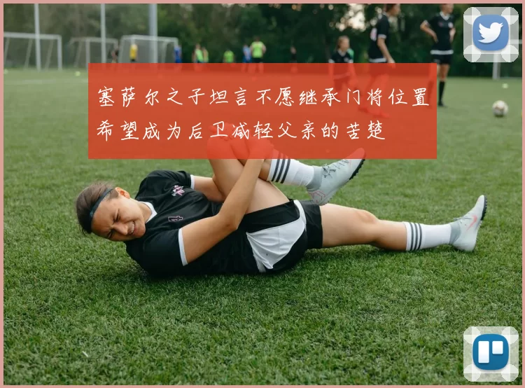 塞萨尔之子坦言不愿继承门将位置希望成为后卫减轻父亲的苦楚
