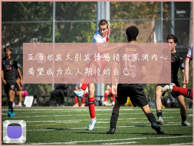 亚马尔发文引发情感猜测深渊内心渴望成为众人期待的自己
