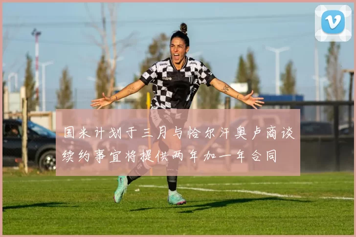 国米计划于三月与恰尔汗奥卢商谈续约事宜将提供两年加一年合同