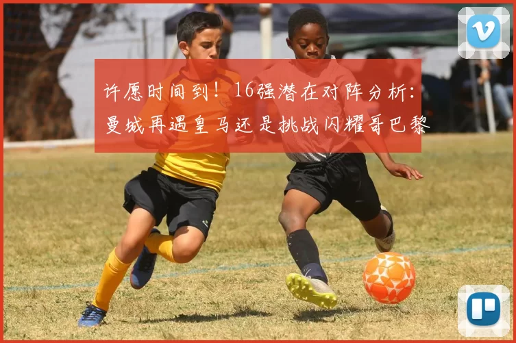 许愿时间到！16强潜在对阵分析：曼城再遇皇马还是挑战闪耀哥巴黎或对决巴萨
