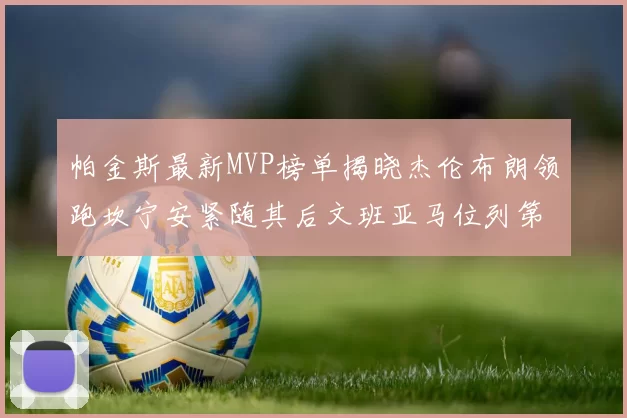 帕金斯最新MVP榜单揭晓杰伦布朗领跑坎宁安紧随其后文班亚马位列第三