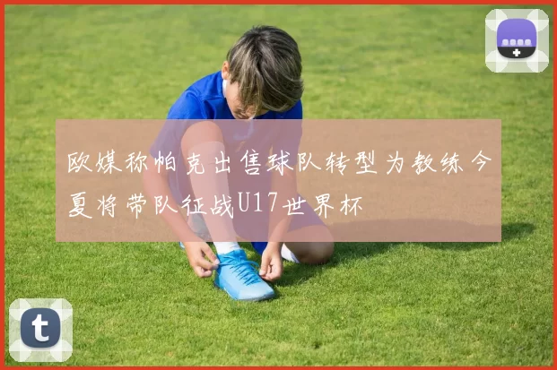 欧媒称帕克出售球队转型为教练今夏将带队征战U17世界杯