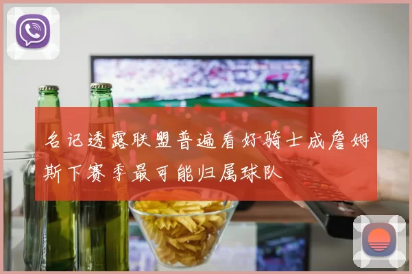 名记透露联盟普遍看好骑士成詹姆斯下赛季最可能归属球队