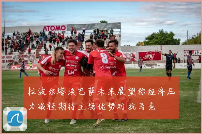 拉波尔塔谈巴萨未来展望称经济压力减轻期待主场优势对抗马竞