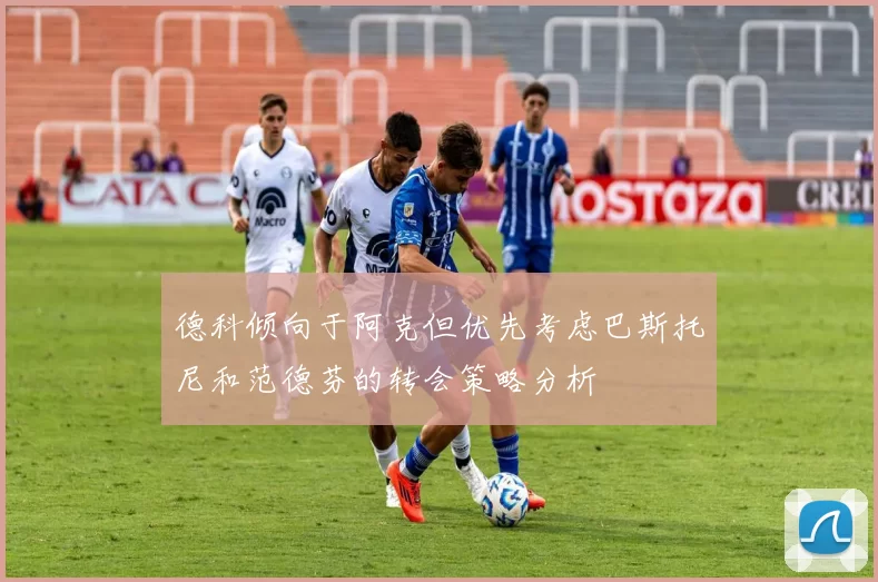德科倾向于阿克但优先考虑巴斯托尼和范德芬的转会策略分析