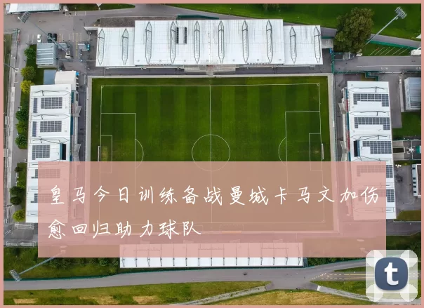 皇马今日训练备战曼城卡马文加伤愈回归助力球队