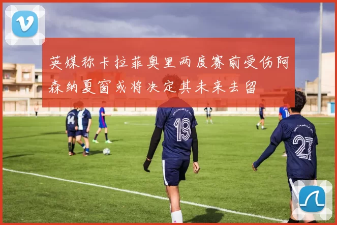 英媒称卡拉菲奥里两度赛前受伤阿森纳夏窗或将决定其未来去留