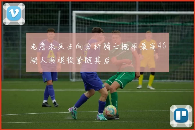 老詹未来去向分析骑士概率最高46湖人或退役紧随其后