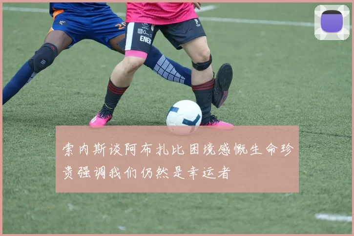索内斯谈阿布扎比困境感慨生命珍贵强调我们仍然是幸运者